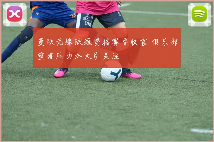 曼联无缘欧冠资格赛季收官 俱乐部重建压力加大引关注