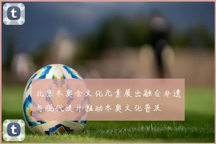 北京冬奥会文化元素展出融合非遗与现代设计推动冬奥文化普及