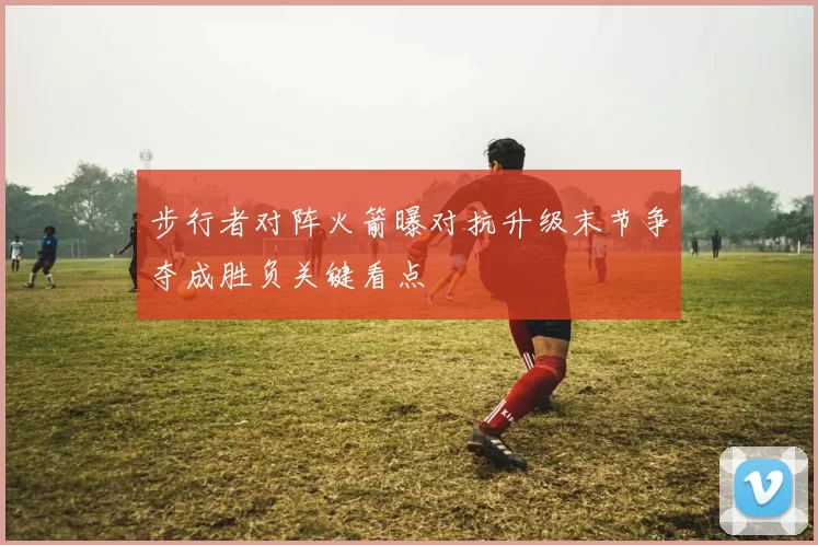 步行者对阵火箭曝对抗升级末节争夺成胜负关键看点