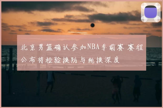 北京男篮确认参加NBA季前赛 赛程公布将检验换防与轮换深度