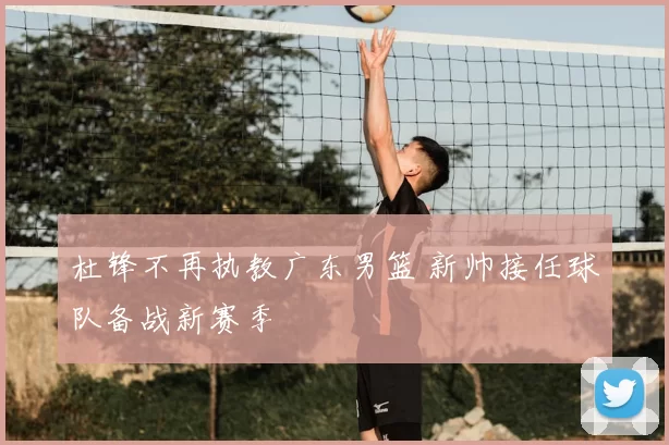 杜锋不再执教广东男篮 新帅接任球队备战新赛季