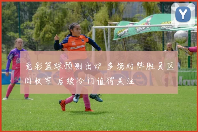 竞彩篮球预测出炉 多场对阵胜负区间收窄 后续冷门值得关注