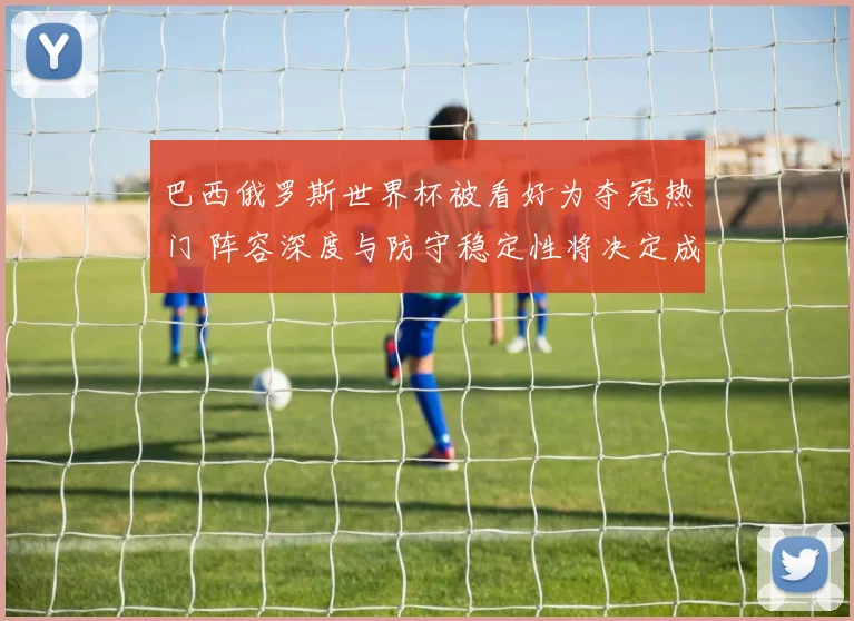 巴西俄罗斯世界杯被看好为夺冠热门 阵容深度与防守稳定性将决定成败