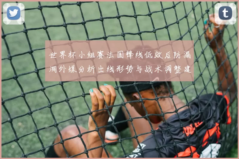 世界杯小组赛法国锋线低效后防漏洞外媒分析出线形势与战术调整建议