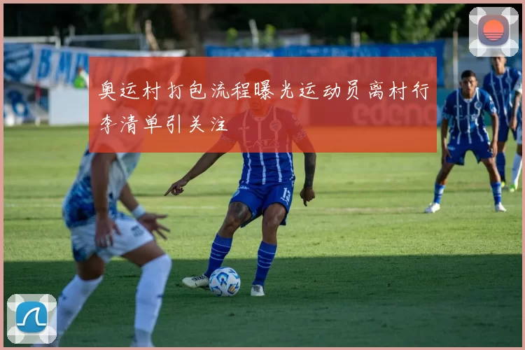 奥运村打包流程曝光运动员离村行李清单引关注