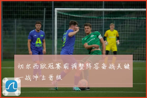 切尔西欧冠赛前调整阵容备战关键一战冲击晋级