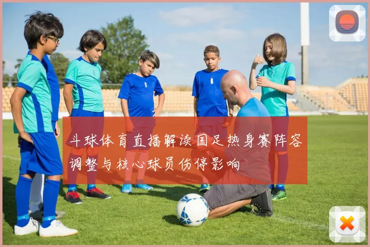 斗球体育直播解读国足热身赛阵容调整与核心球员伤停影响