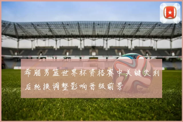 希腊男篮世界杯资格赛中关键失利后轮换调整影响晋级前景