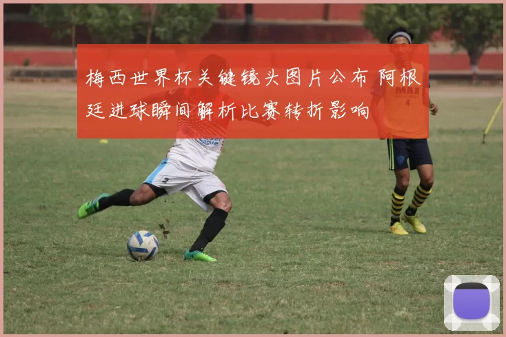 梅西世界杯关键镜头图片公布 阿根廷进球瞬间解析比赛转折影响