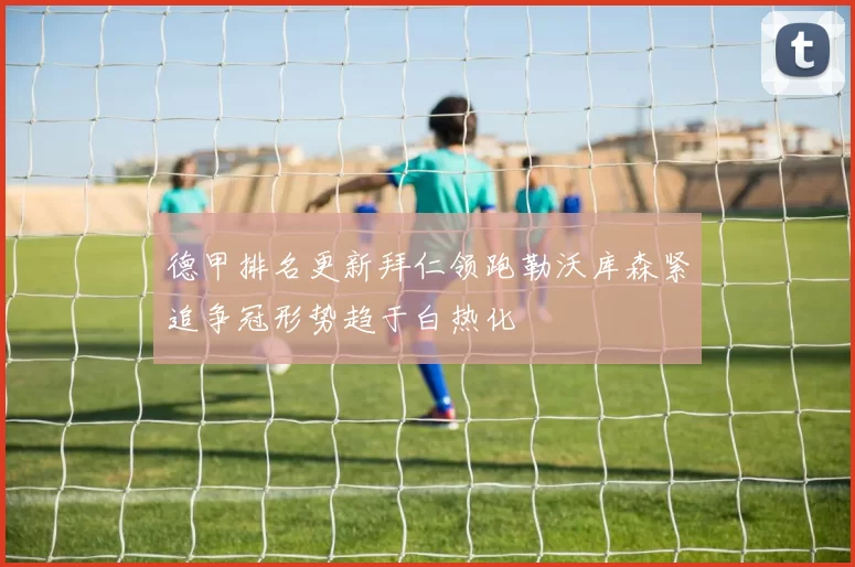 德甲排名更新拜仁领跑勒沃库森紧追争冠形势趋于白热化