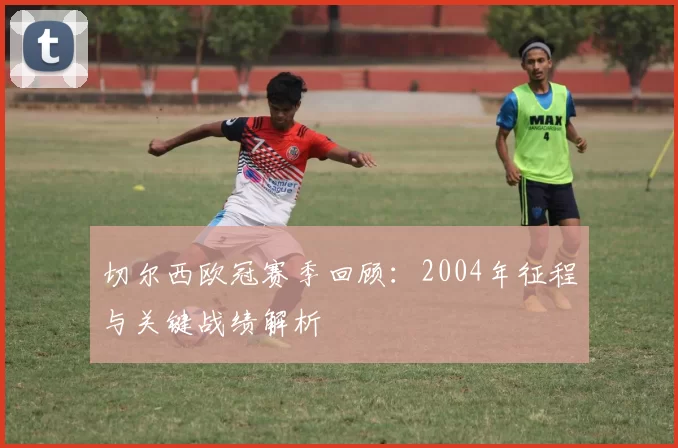 切尔西欧冠赛季回顾：2004年征程与关键战绩解析