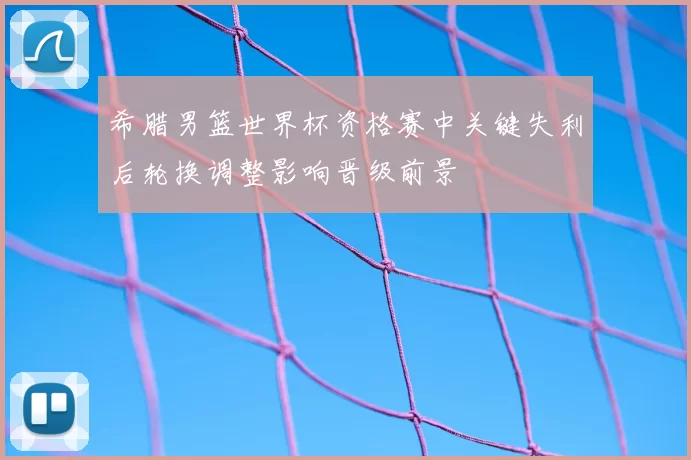 希腊男篮世界杯资格赛中关键失利后轮换调整影响晋级前景