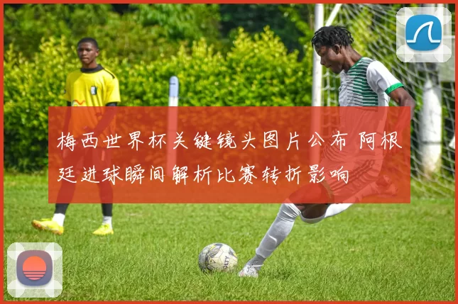 梅西世界杯关键镜头图片公布 阿根廷进球瞬间解析比赛转折影响