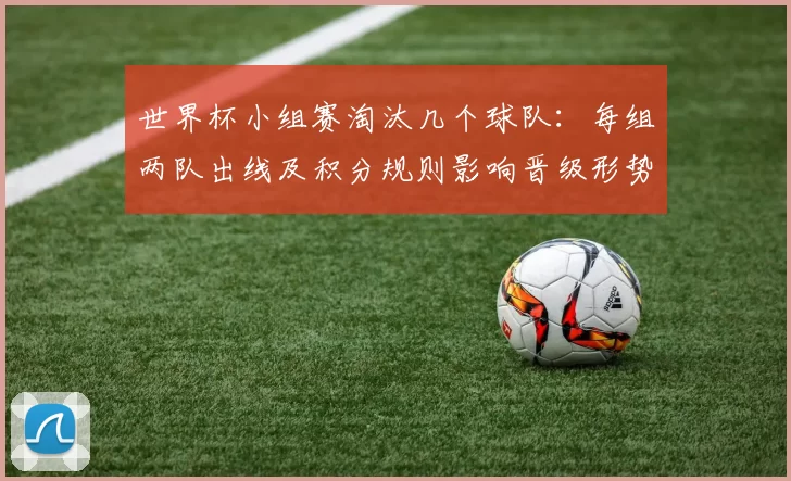 世界杯小组赛淘汰几个球队：每组两队出线及积分规则影响晋级形势