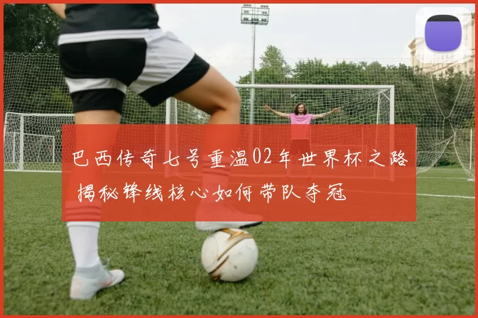 巴西传奇七号重温02年世界杯之路 揭秘锋线核心如何带队夺冠