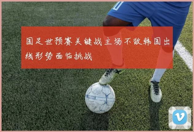 国足世预赛关键战主场不敌韩国出线形势面临挑战